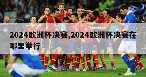 2024欧洲杯决赛,2024欧洲杯决赛在哪里举行