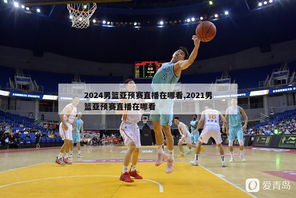 2024男篮亚预赛直播在哪看,2021男篮亚预赛直播在哪看