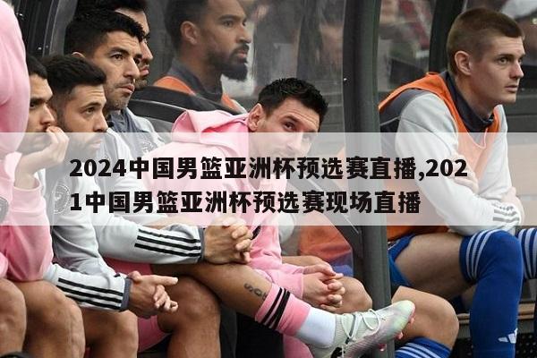 2024中国男篮亚洲杯预选赛直播,2021中国男篮亚洲杯预选赛现场直播